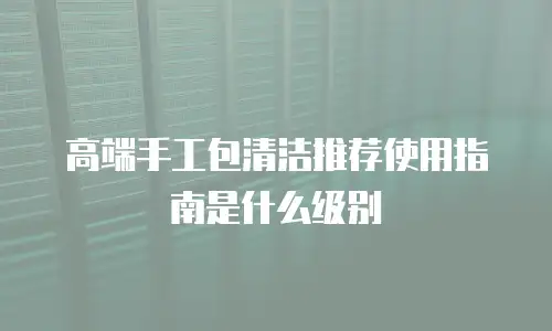 高端手工包清洁推荐使用指南是什么级别
