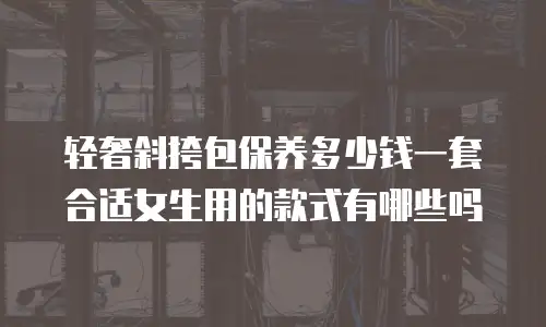 轻奢斜挎包保养多少钱一套合适女生用的款式有哪些吗