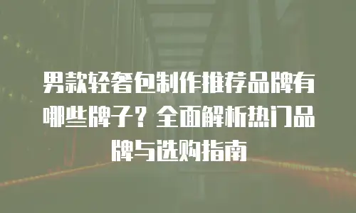 男款轻奢包制作推荐品牌有哪些牌子？全面解析热门品牌与选购指南