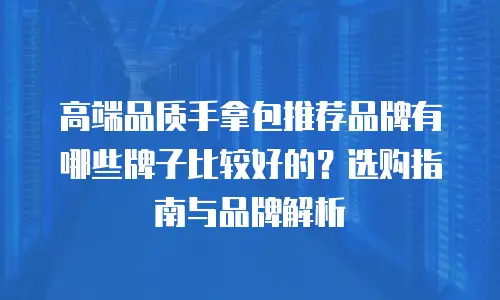 高端品质手拿包推荐品牌有哪些牌子比较好的？选购指南与品牌解析