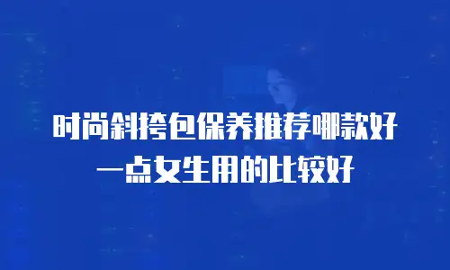 时尚斜挎包保养推荐哪款好一点女生用的比较好