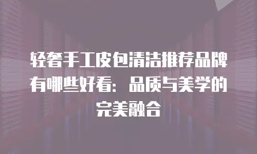 轻奢手工皮包清洁推荐品牌有哪些好看：品质与美学的完美融合