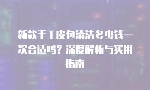 新款手工皮包清洁多少钱一次合适吗？深度解析与实用指南