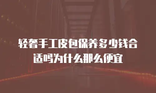 轻奢手工皮包保养多少钱合适吗为什么那么便宜