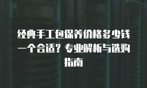 经典手工包保养价格多少钱一个合适？专业解析与选购指南