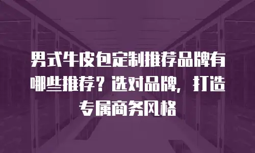 男式牛皮包定制推荐品牌有哪些推荐？选对品牌，打造专属商务风格