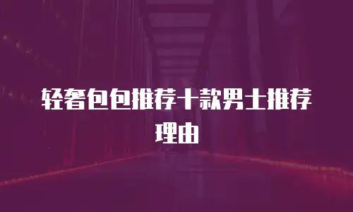 轻奢包包推荐十款男士推荐理由