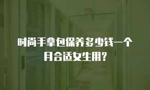 时尚手拿包保养多少钱一个月合适女生用？