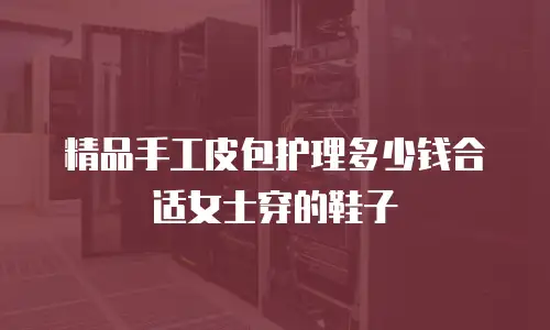 精品手工皮包护理多少钱合适女士穿的鞋子