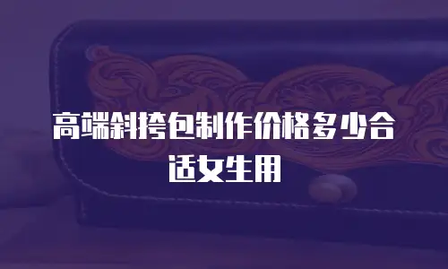 高端斜挎包制作价格多少合适女生用