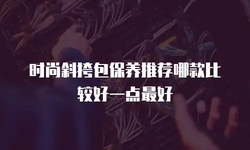 时尚斜挎包保养推荐哪款比较好一点最好