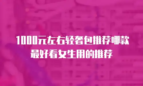 1000元左右轻奢包推荐哪款最好看女生用的推荐