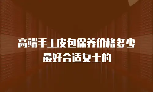 高端手工皮包保养价格多少最好合适女士的