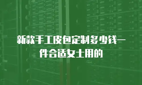 新款手工皮包定制多少钱一件合适女士用的
