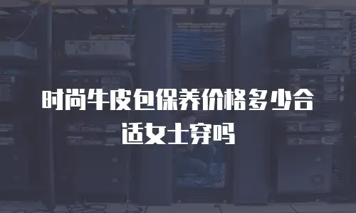 时尚牛皮包保养价格多少合适女士穿吗