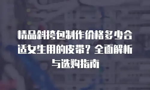 精品斜挎包制作价格多少合适女生用的皮带？全面解析与选购指南