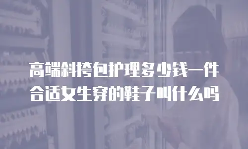 高端斜挎包护理多少钱一件合适女生穿的鞋子叫什么吗