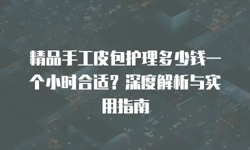 精品手工皮包护理多少钱一个小时合适？深度解析与实用指南