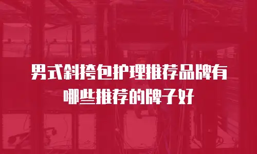 男式斜挎包护理推荐品牌有哪些推荐的牌子好