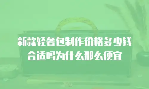 新款轻奢包制作价格多少钱合适吗为什么那么便宜