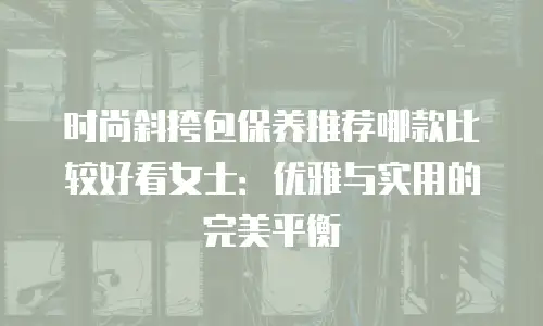 时尚斜挎包保养推荐哪款比较好看女士：优雅与实用的完美平衡