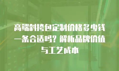 高端斜挎包定制价格多少钱一条合适吗？解析品牌价值与工艺成本