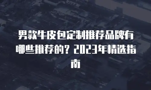 男款牛皮包定制推荐品牌有哪些推荐的？2023年精选指南