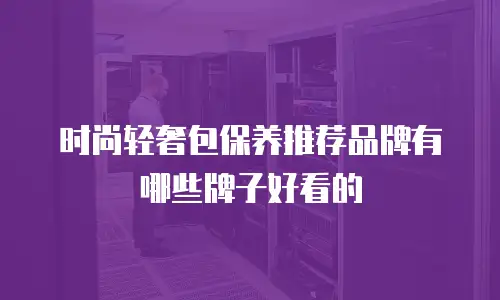 时尚轻奢包保养推荐品牌有哪些牌子好看的
