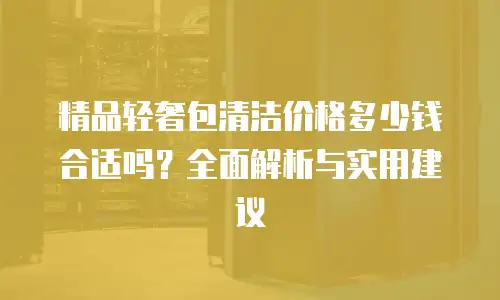 精品轻奢包清洁价格多少钱合适吗？全面解析与实用建议