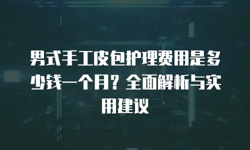 男式手工皮包护理费用是多少钱一个月？全面解析与实用建议