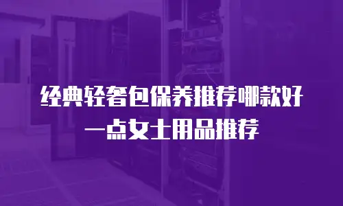 经典轻奢包保养推荐哪款好一点女士用品推荐