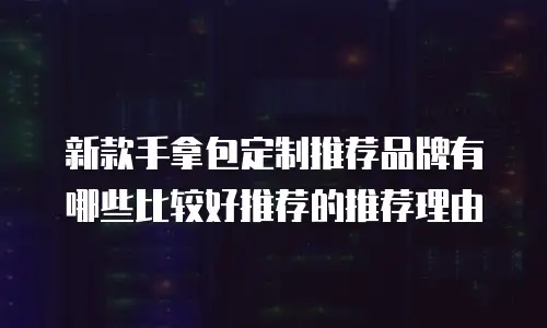 新款手拿包定制推荐品牌有哪些比较好推荐的推荐理由