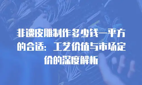 非遗皮雕制作多少钱一平方的合适：工艺价值与市场定价的深度解析