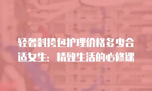 轻奢斜挎包护理价格多少合适女生：精致生活的必修课
