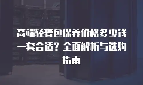 高端轻奢包保养价格多少钱一套合适？全面解析与选购指南