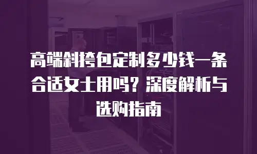 高端斜挎包定制多少钱一条合适女士用吗？深度解析与选购指南