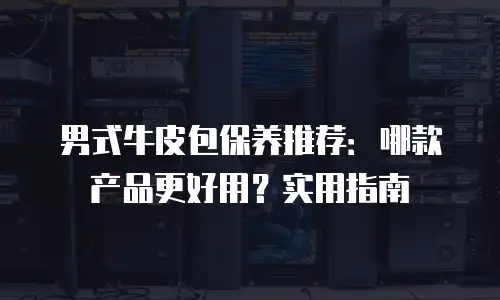 男式牛皮包保养推荐：哪款产品更好用？实用指南