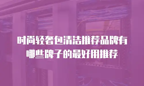 时尚轻奢包清洁推荐品牌有哪些牌子的最好用推荐