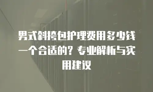 男式斜挎包护理费用多少钱一个合适的？专业解析与实用建议