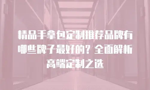 精品手拿包定制推荐品牌有哪些牌子最好的？全面解析高端定制之选