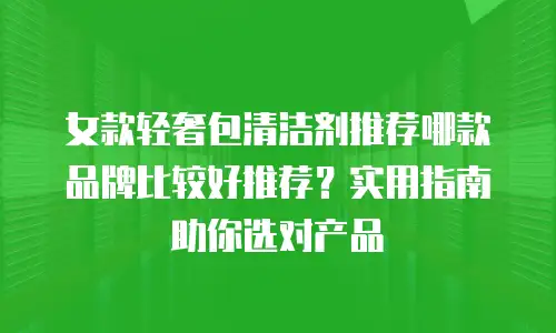 女款轻奢包清洁剂推荐哪款品牌比较好推荐？实用指南助你选对产品