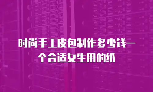 时尚手工皮包制作多少钱一个合适女生用的纸