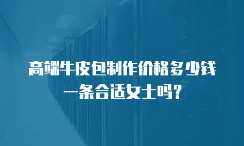 高端牛皮包制作价格多少钱一条合适女士吗？