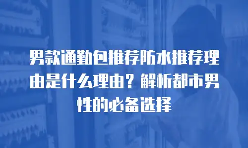 男款通勤包推荐防水推荐理由是什么理由？解析都市男性的必备选择