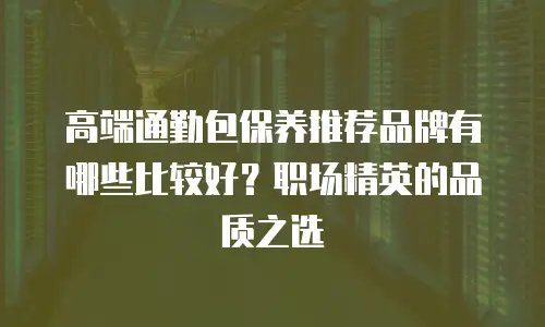 高端通勤包保养推荐品牌有哪些比较好？职场精英的品质之选