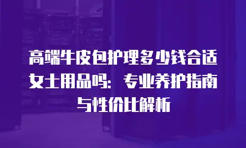 高端牛皮包护理多少钱合适女士用品吗：专业养护指南与性价比解析