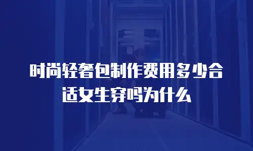 时尚轻奢包制作费用多少合适女生穿吗为什么