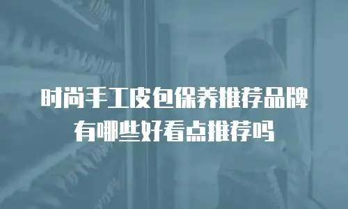 时尚手工皮包保养推荐品牌有哪些好看点推荐吗