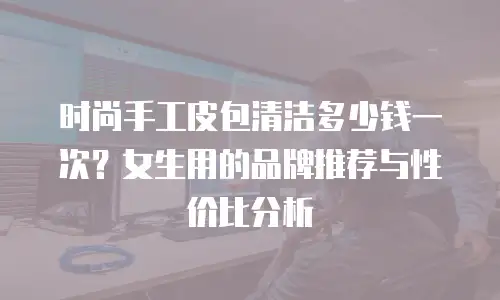 时尚手工皮包清洁多少钱一次？女生用的品牌推荐与性价比分析