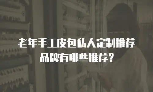 老年手工皮包私人定制推荐品牌有哪些推荐？